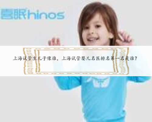 上海试管生儿子像谁，上海试管婴儿名医排名第一名是谁？