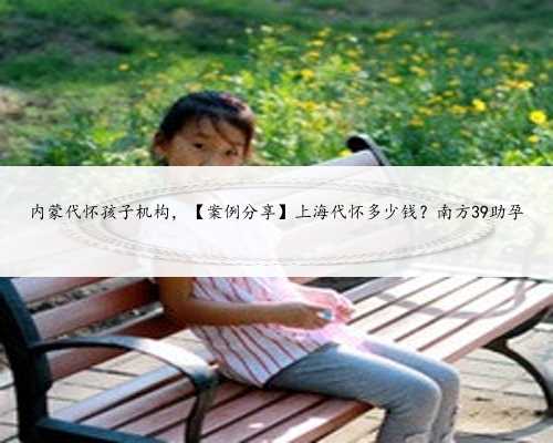内蒙代怀孩子机构，【案例分享】上海代怀多少钱？南方39助孕